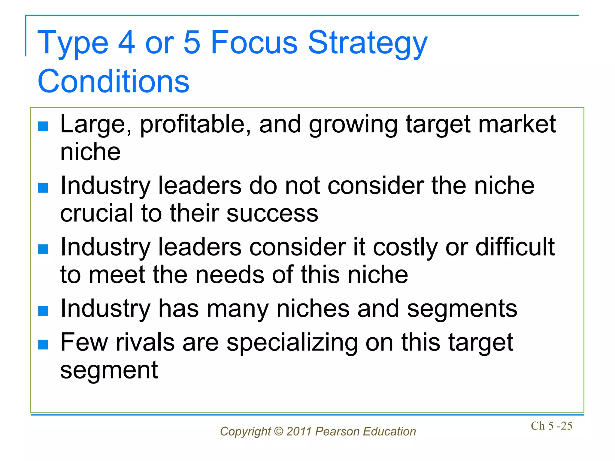 Type 4 or 5 Focus Strategy
Conditions
   Large, profitable, and growing target market
    niche
   Industry leaders do not consider the niche
    crucial to their success
   Industry leaders consider it costly or difficult
    to meet the needs of this niche
   Industry has many niches and segments
   Few rivals are specializing on this target
    segment

                   Copyright © 2011 Pearson Education   Ch 5 -25
 