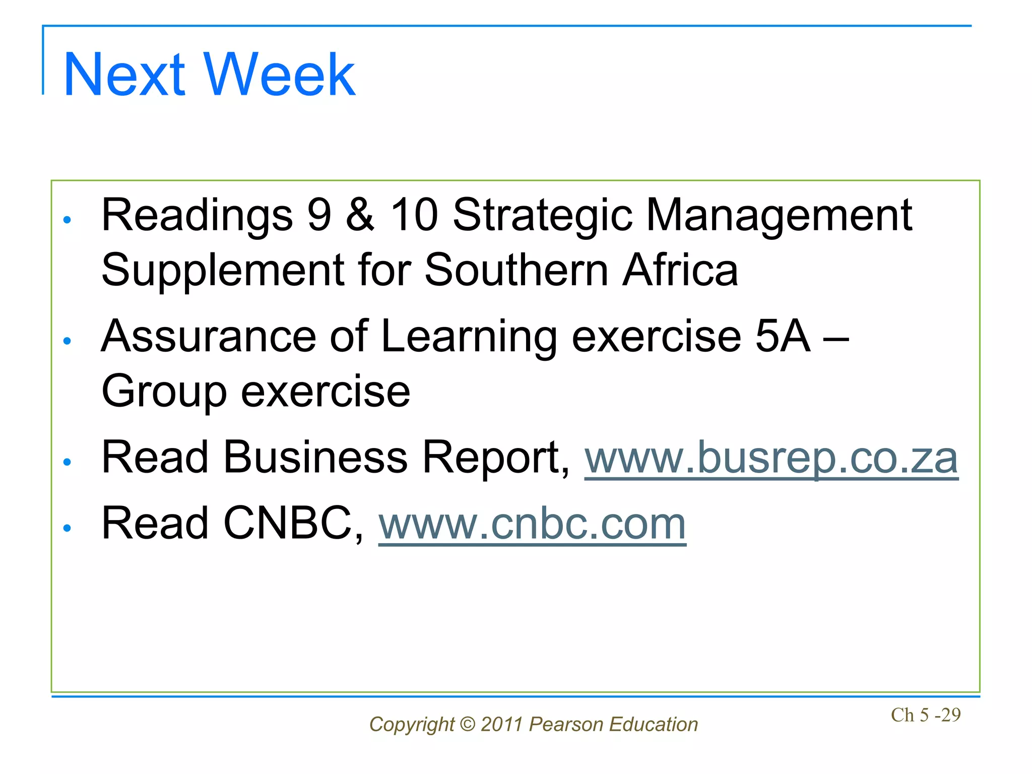 Next Week

•   Readings 9 & 10 Strategic Management
    Supplement for Southern Africa
•   Assurance of Learning exercise 5A –
    Group exercise
•   Read Business Report, www.busrep.co.za
•   Read CNBC, www.cnbc.com



               Copyright © 2011 Pearson Education   Ch 5 -29
 