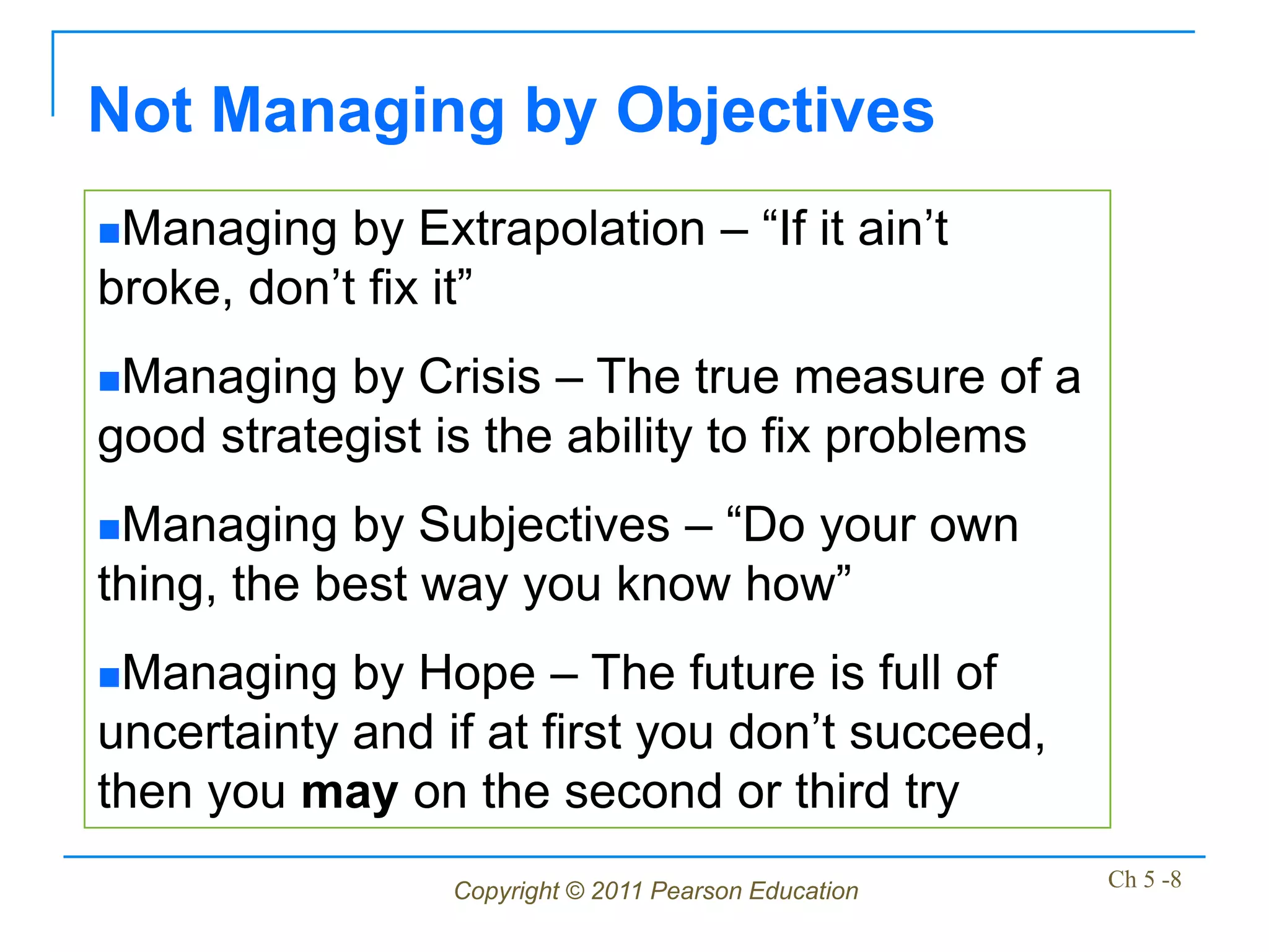 Not Managing by Objectives
Managing   by Extrapolation – “If it ain’t
broke, don’t fix it”
Managing  by Crisis – The true measure of a
good strategist is the ability to fix problems
Managing   by Subjectives – “Do your own
thing, the best way you know how”
Managing   by Hope – The future is full of
uncertainty and if at first you don’t succeed,
then you may on the second or third try
                 Copyright © 2011 Pearson Education   Ch 5 -8
 