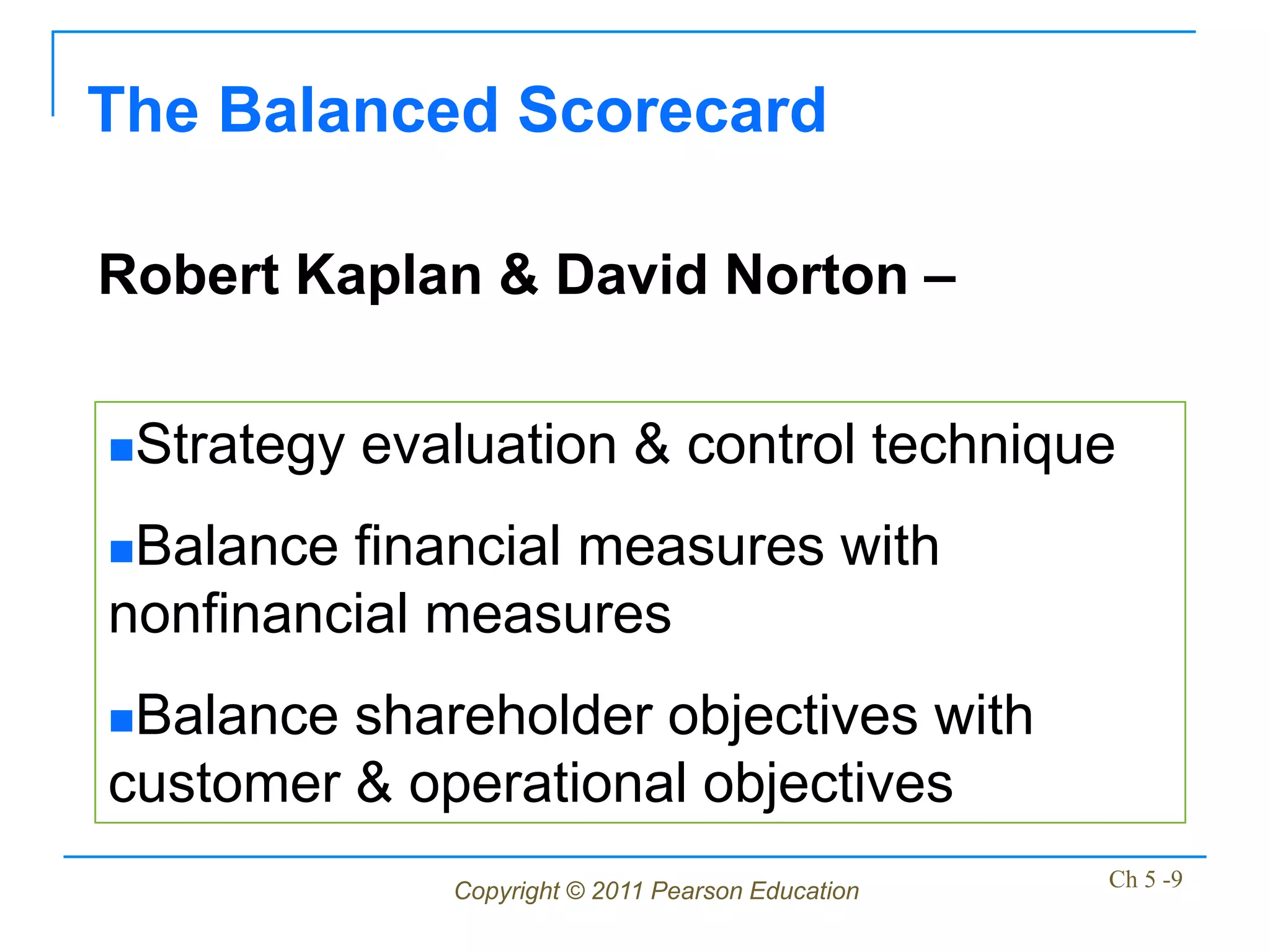 The Balanced Scorecard

Robert Kaplan & David Norton –

Strategy   evaluation & control technique
Balance financial measures with
nonfinancial measures
Balance shareholder objectives with
customer & operational objectives
               Copyright © 2011 Pearson Education   Ch 5 -9
 