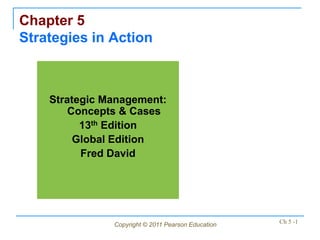 Chapter 5
Strategies in Action



    Strategic Management:
        Concepts & Cases
          13th Edition
         Global Edition
          Fred David




               Copyright © 2011 Pearson Education   Ch 5 -1
 