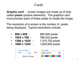 Cards
Graphic card - screen images are made up of dots
called pixels (picture elements). The graphics card
must process each of these pixels to create the image.
The resolution of a screen is the number of pixels
being displayed. Typical resolutions include:
• 800 x 600 - 480,000 pixels
• 1024 x 768 - 786,432 pixels
• 1280 x 1024: - 1,310,720 pixels
• 1600 x 1200: - 1,920,000 pixels
10
 