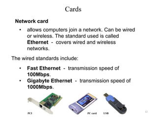 Cards
• allows computers join a network. Can be wired
or wireless. The standard used is called
Ethernet - covers wired and wireless
networks.
The wired standards include:
• Fast Ethernet - transmission speed of
100Mbps.
• Gigabyte Ethernet - transmission speed of
1000Mbps.
PCI PC card USB
Network card
12
 