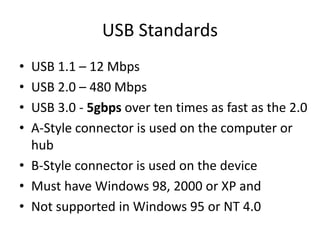 USB Standards
• USB 1.1 – 12 Mbps
• USB 2.0 – 480 Mbps
• USB 3.0 - 5gbps over ten times as fast as the 2.0
• A-Style connector is used on the computer or
hub
• B-Style connector is used on the device
• Must have Windows 98, 2000 or XP and
• Not supported in Windows 95 or NT 4.0
 