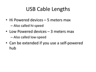 USB Cable Lengths
• Hi Powered devices – 5 meters max
– Also called hi-speed
• Low Powered devices – 3 meters max
– Also called low-speed
• Can be extended if you use a self-powered
hub
 