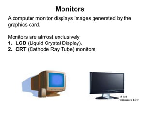 A computer monitor displays images generated by the
graphics card.
Monitors are almost exclusively
1. LCD (Liquid Crystal Display).
2. CRT (Cathode Ray Tube) monitors
Monitors
19 inch
Widescreen LCD
 