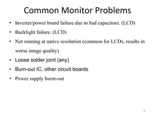 Common Monitor Problems
16
• Inverter/power board failure due to bad capacitors. (LCD)
• Backlight failure. (LCD)
• Not running at native resolution (common for LCDs, results in
worse image quality)
• Loose solder joint (any)
• Burn-out IC, other circuit boards
• Power supply burnt-out
 