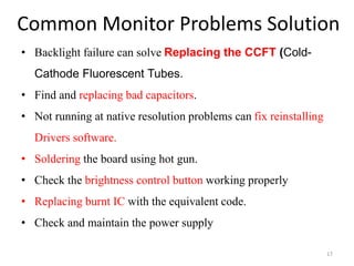 Common Monitor Problems Solution
17
• Backlight failure can solve Replacing the CCFT (Cold-
Cathode Fluorescent Tubes.
• Find and replacing bad capacitors.
• Not running at native resolution problems can fix reinstalling
Drivers software.
• Soldering the board using hot gun.
• Check the brightness control button working properly
• Replacing burnt IC with the equivalent code.
• Check and maintain the power supply
 