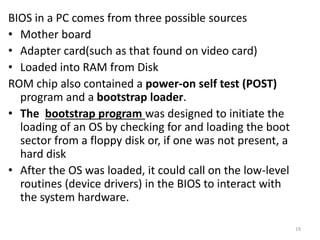 BIOS in a PC comes from three possible sources
• Mother board
• Adapter card(such as that found on video card)
• Loaded into RAM from Disk
ROM chip also contained a power-on self test (POST)
program and a bootstrap loader.
• The bootstrap program was designed to initiate the
loading of an OS by checking for and loading the boot
sector from a floppy disk or, if one was not present, a
hard disk
• After the OS was loaded, it could call on the low-level
routines (device drivers) in the BIOS to interact with
the system hardware.
19
 
