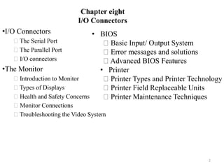 Chapter eight
I/O Connectors
•I/O Connectors
The Serial Port
The Parallel Port
I/O connectors
•The Monitor
Introduction to Monitor
Types of Displays
Health and Safety Concerns
Monitor Connections
Troubleshooting the Video System
2
• BIOS
Basic Input/ Output System
Error messages and solutions
Advanced BIOS Features
• Printer
Printer Types and Printer Technology
Printer Field Replaceable Units
Printer Maintenance Techniques
 