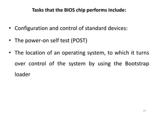 Tasks that the BIOS chip performs include:
• Configuration and control of standard devices:
• The power-on self test (POST)
• The location of an operating system, to which it turns
over control of the system by using the Bootstrap
loader
20
 