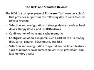 The BIOS and Standard Devices:
The BIOS is a complex piece of firmware ("software on a chip")
that provides support for the following devices and features
of your system:
• Selection and configuration of storage devices, such as hard
drives, floppy drives, and CD-ROM drives
• Configuration of main and cache memory:
• Configuration of built-in ports, such as IDE hard disk, floppy
disk, serial, parallel, PS/2 mouse, and USB
• Selection and configuration of special motherboard features,
such as memory error correction, antivirus protection, and
fast memory access
21
 