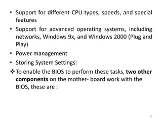 • Support for different CPU types, speeds, and special
features
• Support for advanced operating systems, including
networks, Windows 9x, and Windows 2000 (Plug and
Play)
• Power management
• Storing System Settings:
To enable the BIOS to perform these tasks, two other
components on the mother- board work with the
BIOS, these are :
22
 