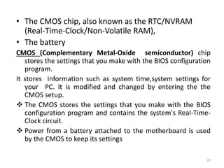 • The CMOS chip, also known as the RTC/NVRAM
(Real-Time-Clock/Non-Volatile RAM),
• The battery
CMOS (Complementary Metal-Oxide semiconductor) chip
stores the settings that you make with the BIOS configuration
program.
It stores information such as system time,system settings for
your PC. It is modified and changed by entering the the
CMOS setup.
 The CMOS stores the settings that you make with the BIOS
configuration program and contains the system's Real-Time-
Clock circuit.
 Power from a battery attached to the motherboard is used
by the CMOS to keep its settings
23
 