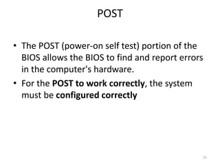 POST
• The POST (power-on self test) portion of the
BIOS allows the BIOS to find and report errors
in the computer's hardware.
• For the POST to work correctly, the system
must be configured correctly
25
 