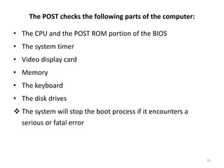 The POST checks the following parts of the computer:
• The CPU and the POST ROM portion of the BIOS
• The system timer
• Video display card
• Memory
• The keyboard
• The disk drives
 The system will stop the boot process if it encounters a
serious or fatal error
26
 