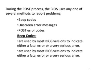 During the POST process, the BIOS uses any one of
several methods to report problems:
•Beep codes
•Onscreen error messages
•POST error codes
Beep Codes:
•are used by most BIOS versions to indicate
either a fatal error or a very serious error.
•are used by most BIOS versions to indicate
either a fatal error or a very serious error.
27
 