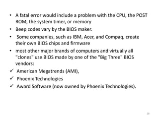 • A fatal error would include a problem with the CPU, the POST
ROM, the system timer, or memory
• Beep codes vary by the BIOS maker.
• Some companies, such as IBM, Acer, and Compaq, create
their own BIOS chips and firmware
• most other major brands of computers and virtually all
"clones" use BIOS made by one of the "Big Three" BIOS
vendors:
 American Megatrends (AMI),
 Phoenix Technologies
 Award Software (now owned by Phoenix Technologies).
28
 