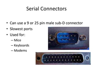 Serial Connectors
• Can use a 9 or 25 pin male sub-D connector
• Slowest ports
• Used for:
– Mice
– Keyboards
– Modems
 