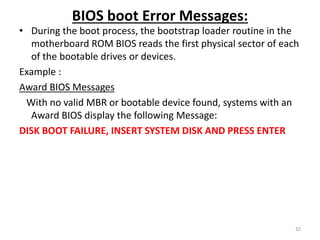 BIOS boot Error Messages:
• During the boot process, the bootstrap loader routine in the
motherboard ROM BIOS reads the first physical sector of each
of the bootable drives or devices.
Example :
Award BIOS Messages
With no valid MBR or bootable device found, systems with an
Award BIOS display the following Message:
DISK BOOT FAILURE, INSERT SYSTEM DISK AND PRESS ENTER
32
 