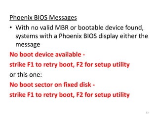 Phoenix BIOS Messages
• With no valid MBR or bootable device found,
systems with a Phoenix BIOS display either the
message
No boot device available -
strike F1 to retry boot, F2 for setup utility
or this one:
No boot sector on fixed disk -
strike F1 to retry boot, F2 for setup utility
33
 