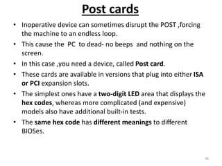 Post cards
• Inoperative device can sometimes disrupt the POST ,forcing
the machine to an endless loop.
• This cause the PC to dead- no beeps and nothing on the
screen.
• In this case ,you need a device, called Post card.
• These cards are available in versions that plug into either ISA
or PCI expansion slots.
• The simplest ones have a two-digit LED area that displays the
hex codes, whereas more complicated (and expensive)
models also have additional built-in tests.
• The same hex code has different meanings to different
BIOSes.
36
 