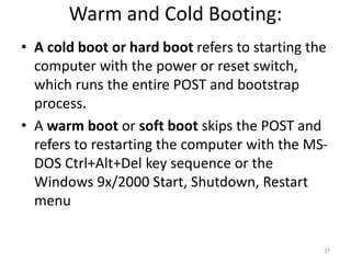 Warm and Cold Booting:
• A cold boot or hard boot refers to starting the
computer with the power or reset switch,
which runs the entire POST and bootstrap
process.
• A warm boot or soft boot skips the POST and
refers to restarting the computer with the MS-
DOS Ctrl+Alt+Del key sequence or the
Windows 9x/2000 Start, Shutdown, Restart
menu
37
 