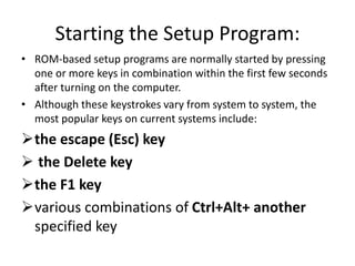 Starting the Setup Program:
• ROM-based setup programs are normally started by pressing
one or more keys in combination within the first few seconds
after turning on the computer.
• Although these keystrokes vary from system to system, the
most popular keys on current systems include:
the escape (Esc) key
 the Delete key
the F1 key
various combinations of Ctrl+Alt+ another
specified key
 