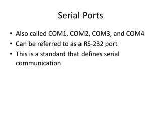 Serial Ports
• Also called COM1, COM2, COM3, and COM4
• Can be referred to as a RS-232 port
• This is a standard that defines serial
communication
 