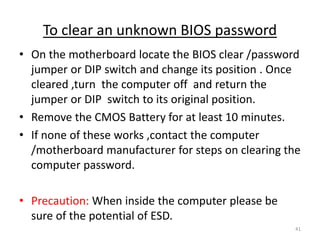 To clear an unknown BIOS password
• On the motherboard locate the BIOS clear /password
jumper or DIP switch and change its position . Once
cleared ,turn the computer off and return the
jumper or DIP switch to its original position.
• Remove the CMOS Battery for at least 10 minutes.
• If none of these works ,contact the computer
/motherboard manufacturer for steps on clearing the
computer password.
• Precaution: When inside the computer please be
sure of the potential of ESD.
41
 