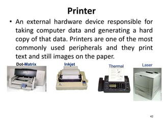 42
Printer
• An external hardware device responsible for
taking computer data and generating a hard
copy of that data. Printers are one of the most
commonly used peripherals and they print
text and still images on the paper.
Thermal
Inkjet
Dot-Matrix Laser
 