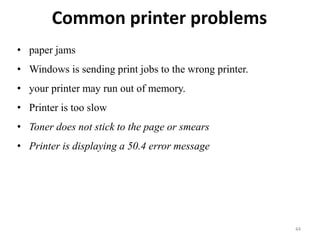 Common printer problems
44
• paper jams
• Windows is sending print jobs to the wrong printer.
• your printer may run out of memory.
• Printer is too slow
• Toner does not stick to the page or smears
• Printer is displaying a 50.4 error message
 