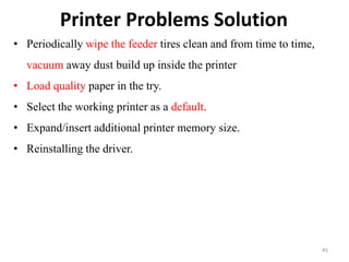 Printer Problems Solution
45
• Periodically wipe the feeder tires clean and from time to time,
vacuum away dust build up inside the printer
• Load quality paper in the try.
• Select the working printer as a default.
• Expand/insert additional printer memory size.
• Reinstalling the driver.
 