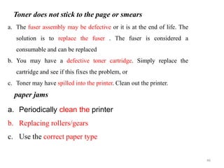 46
a. The fuser assembly may be defective or it is at the end of life. The
solution is to replace the fuser . The fuser is considered a
consumable and can be replaced
b. You may have a defective toner cartridge. Simply replace the
cartridge and see if this fixes the problem, or
c. Toner may have spilled into the printer. Clean out the printer.
Toner does not stick to the page or smears
a. Periodically clean the printer
b. Replacing rollers/gears
c. Use the correct paper type
paper jams
 
