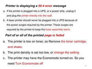 47
a. If the printer is plugged into a UPS, or a power strip, unplug it
and plug the printer directly into the wall.
b. A laser printer should never be plugged into a UPS because of
the power surges required by the printer. These surges are
required by the printer to keep the fuser assembly warm.
Printer is displaying a 50.4 error message
a. The printer is low on toner, so Remove the toner cartridge,
and shake.
b. The print density is set too low, or change the setting
c. The printer may have the Economode turned on. So you
need Turn Economode off
Part of or all of the printed page is faded
 
