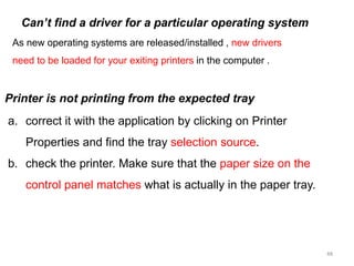 48
As new operating systems are released/installed , new drivers
need to be loaded for your exiting printers in the computer .
Can’t find a driver for a particular operating system
a. correct it with the application by clicking on Printer
Properties and find the tray selection source.
b. check the printer. Make sure that the paper size on the
control panel matches what is actually in the paper tray.
Printer is not printing from the expected tray
 