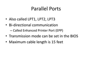 Parallel Ports
• Also called LPT1, LPT2, LPT3
• Bi-directional communication
– Called Enhanced Printer Port (EPP)
• Transmission mode can be set in the BIOS
• Maximum cable length is 15 feet
 