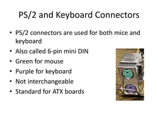 PS/2 and Keyboard Connectors
• PS/2 connectors are used for both mice and
keyboard
• Also called 6-pin mini DIN
• Green for mouse
• Purple for keyboard
• Not interchangeable
• Standard for ATX boards
 