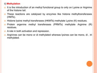 ii) Methylation
 It is the introduction of an methyl functional group to only on Lysine or Arginine
of the histone tail.
 These reactions are catalysed by enzymes like histone methyltransferases
(HMTs).
 Histone lysine methyl transferases (HKMTs) methylate Lysine (K) residues.
 Protein argenine methyl transferases (PRMTs) methylate Arginine (R)
residues.
 A role in both activation and repression.
 Arginines can be mono or di methylated whereas lysines can be mono, di , tri
methylated.
 