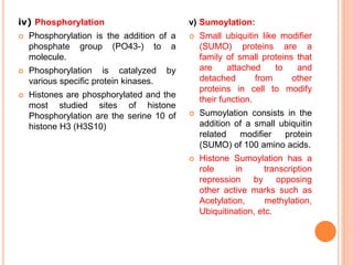 v) Sumoylation:
 Small ubiquitin like modifier
(SUMO) proteins are a
family of small proteins that
are attached to and
detached from other
proteins in cell to modify
their function.
 Sumoylation consists in the
addition of a small ubiquitin
related modifier protein
(SUMO) of 100 amino acids.
 Histone Sumoylation has a
role in transcription
repression by opposing
other active marks such as
Acetylation, methylation,
Ubiquitination, etc.
iv) Phosphorylation
 Phosphorylation is the addition of a
phosphate group (PO43-) to a
molecule.
 Phosphorylation is catalyzed by
various specific protein kinases.
 Histones are phosphorylated and the
most studied sites of histone
Phosphorylation are the serine 10 of
histone H3 (H3S10)
 