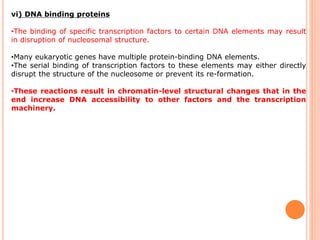 vi) DNA binding proteins
•The binding of specific transcription factors to certain DNA elements may result
in disruption of nucleosomal structure.
•Many eukaryotic genes have multiple protein-binding DNA elements.
•The serial binding of transcription factors to these elements may either directly
disrupt the structure of the nucleosome or prevent its re-formation.
•These reactions result in chromatin-level structural changes that in the
end increase DNA accessibility to other factors and the transcription
machinery.
 