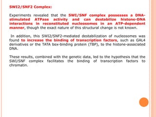 SWI2/SNF2 Complex:
Experiments revealed that the SWI/SNF complex possesses a DNA-
stimulated ATPase activity and can destabilize histone-DNA
interactions in reconstituted nucleosomes in an ATP-dependent
manner, though the exact nature of this structural change is not known.
In addition, this SWI2/SNF2-mediated destabilization of nucleosomes was
found to increase the binding of transcription factors, such as GAL4
derivatives or the TATA box-binding protein (TBP), to the histone-associated
DNA.
These results, combined with the genetic data, led to the hypothesis that the
SWI/SNF complex facilitates the binding of transcription factors to
chromatin.
 