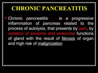 CHRONIC PANCREATITIS
 Chronic pancreatitis is a progressive
inflammation of pancreas related to the
process of autolysis, that presents by pain, by
violation of exocrine and endocrine functions
of gland with the result of fibrosis of organ
and high risk of malignization
 