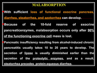 MALABSORPTION
With sufficient loss of functional exocrine pancreas,
diarrhea, steatorrhea, and azotorrhea can develop.
Because of the 10-fold reserve of exocrine
pancreaticenzymes, malabsorption occurs only after 90%
of the functioning exocrine cell mass is lost.
Pancreatic insufficiency resulting from alcohol-induced chronic
pancreatitis usually takes 10 to 20 years to develop. The
secretion of lipase is usually diminished earlier than the
secretion of the proteolytic enzymes, and as a result,
steatorrhea precedes protein-aqueous diarrhea.
 
