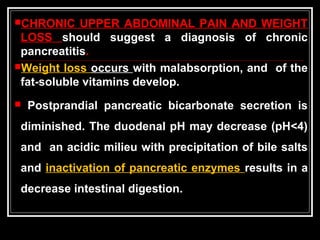 CHRONIC UPPER ABDOMINAL PAIN AND WEIGHT
LOSS should suggest a diagnosis of chronic
pancreatitis.
Weight loss occurs with malabsorption, and of the
fat-soluble vitamins develop.
 Postprandial pancreatic bicarbonate secretion is
diminished. The duodenal pH may decrease (pH<4)
and an acidic milieu with precipitation of bile salts
and inactivation of pancreatic enzymes results in a
decrease intestinal digestion.
 