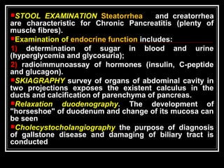 STOOL EXAMINATION Steatorrhea and creatorrhea
are characteristic for Chronic Pancreatitis (plenty of
muscle fibres).
Examination of endocrine function includes:
1) determination of sugar in blood and urine
(hyperglycemia and glycosuria);
2) radioimmunoassay of hormones (insulin, C-peptide
and glucagon).
SKIAGRAPHY survey of organs of abdominal cavity in
two projections exposes the existent calculus in the
ducts and calcification of parenchyma of pancreas.
Relaxation duodenography. The development of
"horseshoe" of duodenum and change of its mucosa can
be seen
Cholecystocholangiography the purpose of diagnosis
of gallstone disease and damaging of biliary tract is
conducted
 