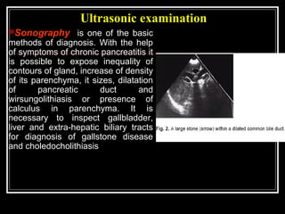 Ultrasonic examination
Sonography is one of the basic
methods of diagnosis. With the help
of symptoms of chronic pancreatitis it
is possible to expose inequality of
contours of gland, increase of density
of its parenchyma, it sizes, dilatation
of pancreatic duct and
wirsungolithiasis or presence of
calculus in parenchyma. It is
necessary to inspect gallbladder,
liver and extra-hepatic biliary tracts
for diagnosis of gallstone disease
and choledocholithiasis
 