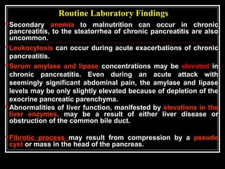 Routine Laboratory Findings
 Secondary anemia to malnutrition can occur in chronic
pancreatitis, to the steatorrhea of chronic pancreatitis are also
uncommon.
 Leukocytosis can occur during acute exacerbations of chronic
pancreatitis.
 Serum amylase and lipase concentrations may be elevated in
chronic pancreatitis. Even during an acute attack with
seemingly significant abdominal pain, the amylase and lipase
levels may be only slightly elevated because of depletion of the
exocrine pancreatic parenchyma.
 Abnormalities of liver function, manifested by elevations in the
liver enzymes, may be a result of either liver disease or
obstruction of the common bile duct.
 Fibrotic process may result from compression by a pseudo
cyst or mass in the head of the pancreas.
 