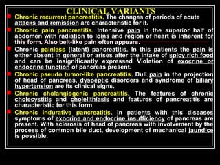 CLINICAL VARIANTS
 Chronic recurrent pancreatitis. The changes of periods of acute
attacks and remission are characteristic for it.
 Chronic pain pancreatitis. Intensive pain in the superior half of
abdomen with radiation to loins and region of heart is inherent for
this form. Also belt-like pain often appears.
 Chronic painless (latent) pancreatitis. In this patients the pain is
either absent in general or arises after the intake of spicy rich food
and can be insignificantly expressed Violation of exocrine or
endocrine function of pancreas present.
 Chronic pseudo tumor-like pancreatitis. Dull pain in the projection
of head of pancreas, dyspeptic disorders and syndrome of biliary
hypertension are its clinical signs.
 Chronic cholangiogenic pancreatitis. The features of chronic
cholecystitis and cholelithiasis and features of pancreatitis are
characteristic for this form.
 Chronic indurative pancreatitis. In patients with this diseases
symptoms of exocrine and endocrine insufficiency of pancreas are
present. With sclerosis of head of pancreas with involvement by the
process of common bile duct, development of mechanical jaundice
is possible.
 