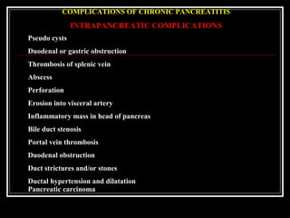 COMPLICATIONS OF CHRONIC PANCREATITIS
INTRAPANCREATIC COMPLICATIONS
Pseudo cysts
Duodenal or gastric obstruction
Thrombosis of splenic vein
Abscess
Perforation
Erosion into visceral artery
Inflammatory mass in head of pancreas
Bile duct stenosis
Portal vein thrombosis
Duodenal obstruction
Duct strictures and/or stones
Ductal hypertension and dilatation
Pancreatic carcinoma
 